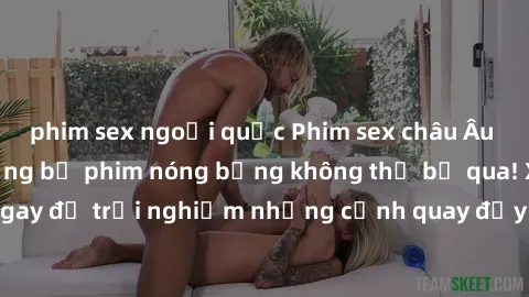 phim sex ngoại quốc Phim sex châu Âu đỉnh cao: Top những bộ phim nóng bỏng không thể bỏ qua! Xem ngay để trải nghiệm những cảnh quay đầy kích thích và cuồng nhiệt.