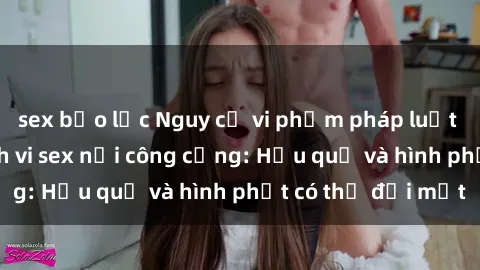 sex bạo lực Nguy cơ vi phạm pháp luật khi thực hiện hành vi sex nơi công cộng: Hậu quả và hình phạt có thể đối mặt