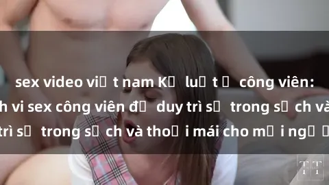 sex video việt nam Kỷ luật ở công viên: Chấn chỉnh hành vi sex công viên để duy trì sự trong sạch và thoải mái cho mọi người.