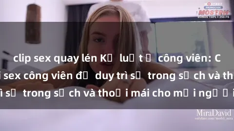 clip sex quay lén Kỷ luật ở công viên: Chấn chỉnh hành vi sex công viên để duy trì sự trong sạch và thoải mái cho mọi người.