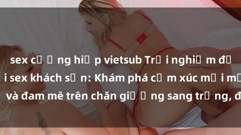 sex cưỡng hiếp vietsub Trải nghiệm đỉnh cao tình yêu tại sex khách sạn: Khám phá cảm xúc mới mẻ và đam mê trên chăn giường sang trọng, độc đáo, không giới hạn.