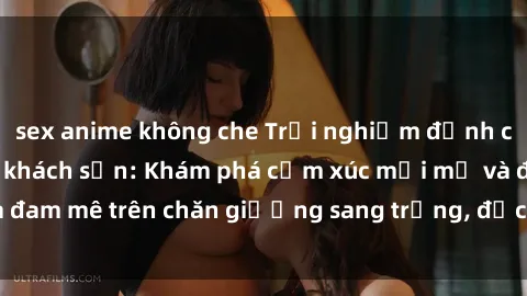 sex anime không che Trải nghiệm đỉnh cao tình yêu tại sex khách sạn: Khám phá cảm xúc mới mẻ và đam mê trên chăn giường sang trọng, độc đáo, không giới hạn.