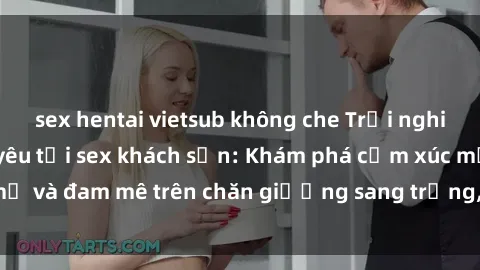 sex hentai vietsub không che Trải nghiệm đỉnh cao tình yêu tại sex khách sạn: Khám phá cảm xúc mới mẻ và đam mê trên chăn giường sang trọng, độc đáo, không giới hạn.