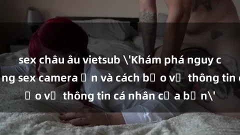sex châu âu vietsub 'Khám phá nguy cơ của việc sử dụng sex camera ẩn và cách bảo vệ thông tin cá nhân của bạn'