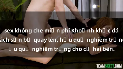 sex không che miễn phí Khoảnh khắc đáng buồn: Sex khách sạn bị quay lén, hậu quả nghiêm trọng cho cả hai bên.
