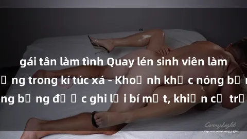 gái tân làm tình Quay lén sinh viên làm tình ngay trên giường trong kí túc xá - Khoảnh khắc nóng bỏng được ghi lại bí mật, khiến cả trường học xôn xao.