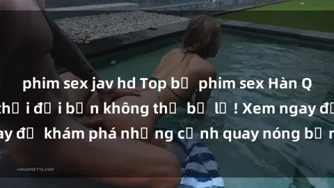 phim sex jav hd Top bộ phim sex Hàn Quốc hot nhất mọi thời đại bạn không thể bỏ lỡ! Xem ngay để khám phá những cảnh quay nóng bỏng, đầy nghẹt thở!