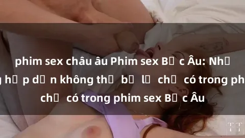 phim sex châu âu Phim sex Bắc Âu: Những cảnh nóng hấp dẫn không thể bỏ lỡ chỉ có trong phim sex Bắc Âu
