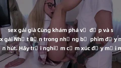 sex gái già Cùng khám phá vẻ đẹp và sức gợi cảm của sex gái Nhật Bản trong những bộ phim đầy nghệ thuật và cuốn hút. Hãy trải nghiệm cảm xúc đầy mới mẻ và sống động từ những cảnh quay tinh tế và quyến