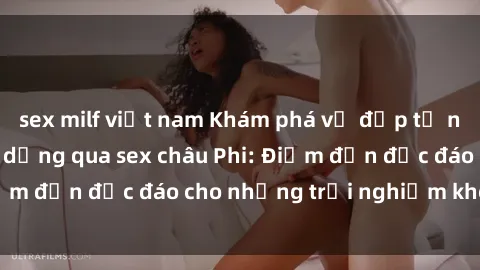 sex milf việt nam Khám phá vẻ đẹp tự nhiên và văn hóa đa dạng qua sex châu Phi: Điểm đến độc đáo cho những trải nghiệm khó quên