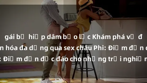 gái bị hiếp dâm bạo lực Khám phá vẻ đẹp tự nhiên và văn hóa đa dạng qua sex châu Phi: Điểm đến độc đáo cho những trải nghiệm khó quên