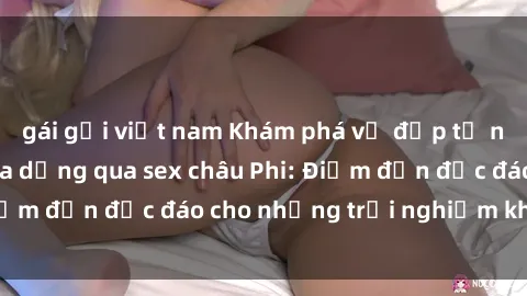 gái gọi việt nam Khám phá vẻ đẹp tự nhiên và văn hóa đa dạng qua sex châu Phi: Điểm đến độc đáo cho những trải nghiệm khó quên
