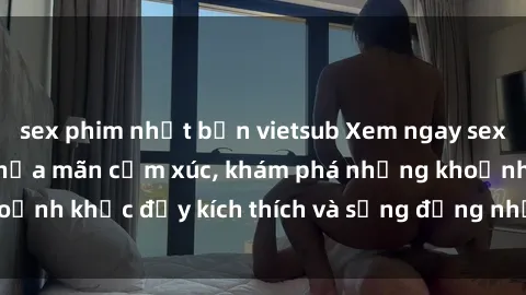 sex phim nhật bản vietsub Xem ngay sex jav không che để thỏa mãn cảm xúc, khám phá những khoảnh khắc đầy kích thích và sống động nhất chỉ trong click!
