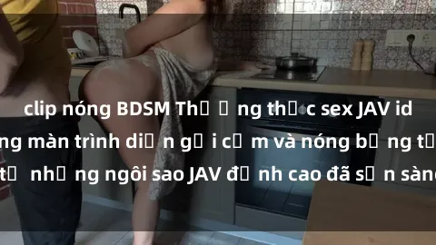 clip nóng BDSM Thưởng thức sex JAV idol miễn phí: Những màn trình diễn gợi cảm và nóng bỏng từ những ngôi sao JAV đỉnh cao đã sẵn sàng để bạn khám phá.