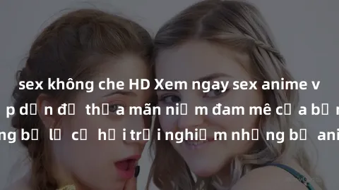 sex không che HD Xem ngay sex anime vietsub cực hot và hấp dẫn để thỏa mãn niềm đam mê của bạn! Đừng bỏ lỡ cơ hội trải nghiệm những bộ anime đỉnh cao chỉ có tại đây!