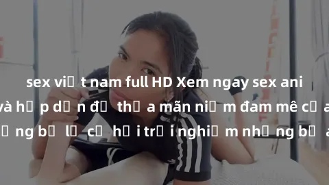 sex việt nam full HD Xem ngay sex anime vietsub cực hot và hấp dẫn để thỏa mãn niềm đam mê của bạn! Đừng bỏ lỡ cơ hội trải nghiệm những bộ anime đỉnh cao chỉ có tại đây!