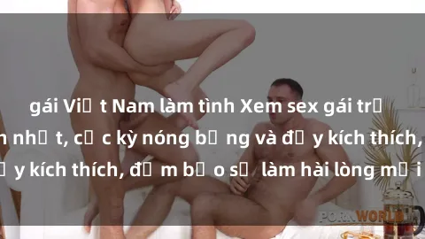 gái Việt Nam làm tình Xem sex gái trẻ không che hấp dẫn nhất, cực kỳ nóng bỏng và đầy kích thích, đảm bảo sẽ làm hài lòng mọi người!