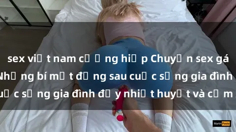 sex việt nam cưỡng hiếp Chuyện sex gái Việt có chồng: Những bí mật đằng sau cuộc sống gia đình đầy nhiệt huyết và cảm xúc