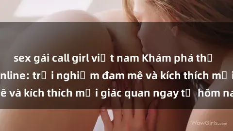 sex gái call girl việt nam Khám phá thế giới mới của sex online: trải nghiệm đam mê và kích thích mọi giác quan ngay từ hôm nay!