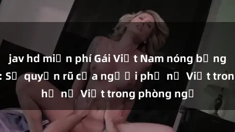 jav hd miễn phí Gái Việt Nam nóng bỏng khi làm tình: Sự quyến rũ của người phụ nữ Việt trong phòng ngủ