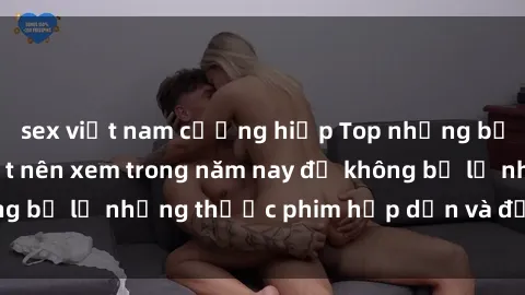 sex việt nam cưỡng hiếp Top những bộ phim sex hay nhất nên xem trong năm nay để không bỏ lỡ những thước phim hấp dẫn và đầy kịch tính.