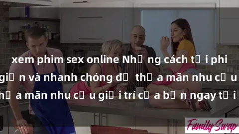 xem phim sex online Những cách tải phim sex về máy đơn giản và nhanh chóng để thỏa mãn nhu cầu giải trí của bạn ngay tại nhà