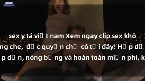 sex y tá việt nam Xem ngay clip sex không che cực hot, không che,  độc quyền chỉ có tại đây! Hấp dẫn, nóng bỏng và hoàn toàn miễn phí, không thể bỏ qua!