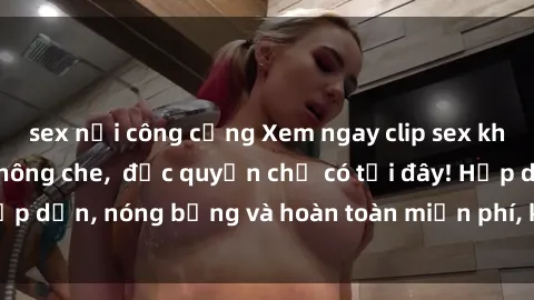 sex nơi công cộng Xem ngay clip sex không che cực hot, không che,  độc quyền chỉ có tại đây! Hấp dẫn, nóng bỏng và hoàn toàn miễn phí, không thể bỏ qua!