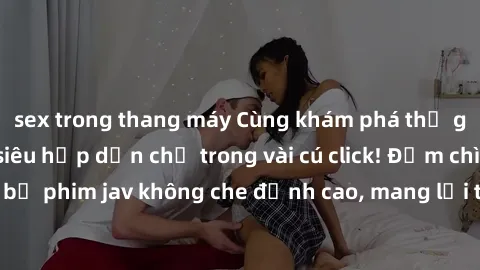 sex trong thang máy Cùng khám phá thế giới jav không che siêu hấp dẫn chỉ trong vài cú click! Đắm chìm trong những bộ phim jav không che đỉnh cao, mang lại trải nghiệm thú vị và đầy kích thích.