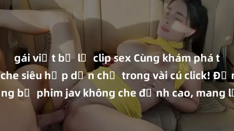 gái việt bị lộ clip sex Cùng khám phá thế giới jav không che siêu hấp dẫn chỉ trong vài cú click! Đắm chìm trong những bộ phim jav không che đỉnh cao, mang lại trải nghiệm thú vị và đầy kích thích.