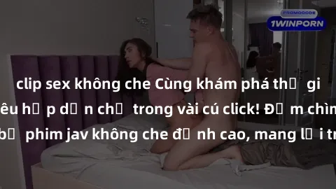 clip sex không che Cùng khám phá thế giới jav không che siêu hấp dẫn chỉ trong vài cú click! Đắm chìm trong những bộ phim jav không che đỉnh cao, mang lại trải nghiệm thú vị và đầy kích thích.