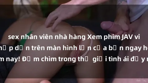 sex nhân viên nhà hàng Xem phim JAV vietsub mới nhất và hấp dẫn trên màn hình lớn của bạn ngay hôm nay! Đắm chìm trong thế giới tình ái đầy nóng bỏng và kích thích.