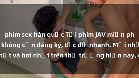 phim sex hàn quốc Tải phim JAV miễn phí chất lượng cao, không cần đăng ký, tốc độ nhanh. Mới nhất và hot nhất trên thị trường hiện nay, cập nhật hàng ngày.