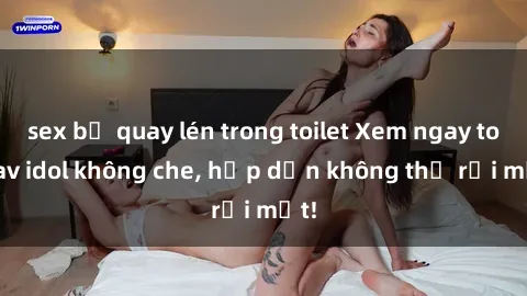 sex bị quay lén trong toilet Xem ngay top jav idol không che, hấp dẫn không thể rời mắt!