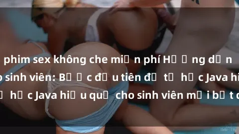 phim sex không che miễn phí Hướng dẫn cách học Java cho sinh viên: Bước đầu tiên để tự học Java hiệu quả cho sinh viên mới bắt đầu là gì?