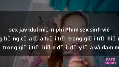 sex jav idol miễn phí Phim sex sinh viên: Câu chuyện nóng bỏng của lứa tuổi trẻ trong giới trẻ hiện đại, đầy lửa và đam mê