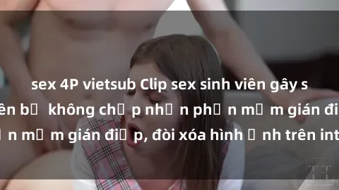 sex 4P vietsub Clip sex sinh viên gây sốt mạng xã hội: Tuyên bố không chấp nhận phần mềm gián điệp, đòi xóa hình ảnh trên internet