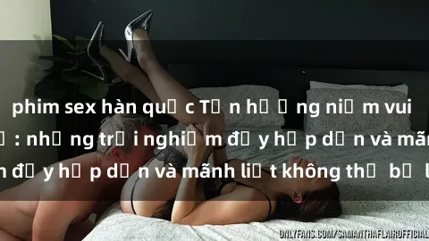 phim sex hàn quốc Tận hưởng niềm vui của sex với gái trẻ: những trải nghiệm đầy hấp dẫn và mãnh liệt không thể bỏ lỡ