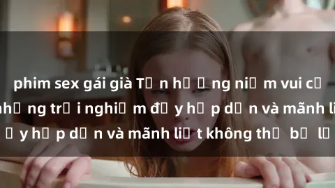 phim sex gái già Tận hưởng niềm vui của sex với gái trẻ: những trải nghiệm đầy hấp dẫn và mãnh liệt không thể bỏ lỡ