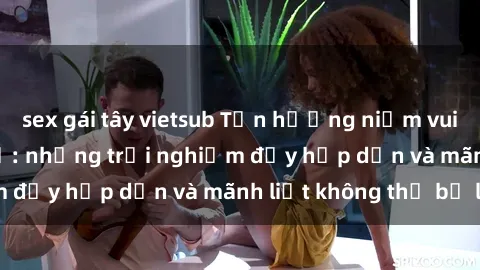 sex gái tây vietsub Tận hưởng niềm vui của sex với gái trẻ: những trải nghiệm đầy hấp dẫn và mãnh liệt không thể bỏ lỡ
