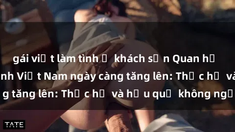 gái việt làm tình ở khách sạn Quan hệ tình dục của nữ sinh Việt Nam ngày càng tăng lên: Thực hư và hậu quả không ngờ