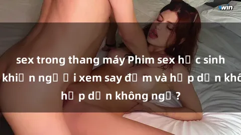 sex trong thang máy Phim sex học sinh: Điều gì khiến người xem say đắm và hấp dẫn không ngờ?