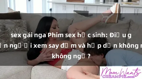 sex gái nga Phim sex học sinh: Điều gì khiến người xem say đắm và hấp dẫn không ngờ?