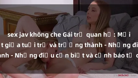 sex jav không che Gái trẻ quan hệ: Mối quan hệ khác biệt giữa tuổi trẻ và trưởng thành - Những điều cần biết và cảnh báo từ chuyên gia