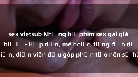 sex vietsub Những bộ phim sex gái già đỉnh cao không thể bỏ lỡ - Hấp dẫn, mê hoặc, từng đạo diễn, diễn viên đều góp phần tạo nên sự hấp dẫn, kích thích.