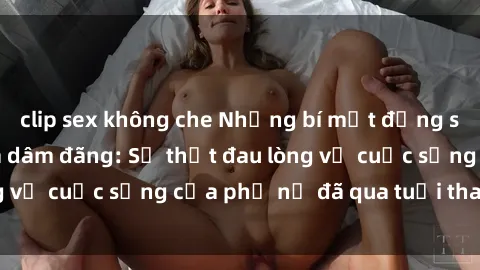 clip sex không che Những bí mật đằng sau vẻ ngoài gái già dâm đãng: Sự thật đau lòng về cuộc sống của phụ nữ đã qua tuổi thanh xuân