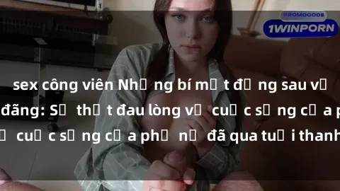 sex công viên Những bí mật đằng sau vẻ ngoài gái già dâm đãng: Sự thật đau lòng về cuộc sống của phụ nữ đã qua tuổi thanh xuân