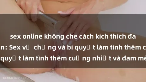 sex online không che cách kích thích đam mê trong hôn nhân: Sex vợ chồng và bí quyết làm tình thêm cuồng nhiệt và đam mê