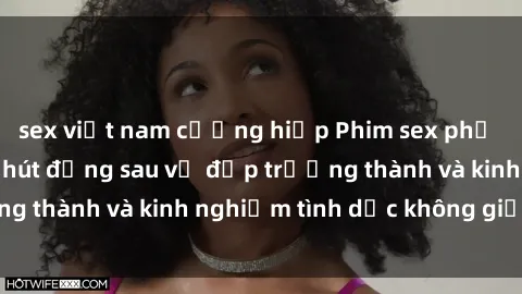 sex việt nam cưỡng hiếp Phim sex phụ nữ lớn tuổi: Sức hút đằng sau vẻ đẹp trưởng thành và kinh nghiệm tình dục không giới hạn