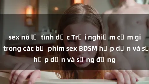 sex nô lệ tình dục Trải nghiệm cảm giác mới lạ trong các bộ phim sex BDSM hấp dẫn và sống động